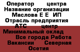 Оператор Call-центра › Название организации ­ Маслова Е Е, ИП › Отрасль предприятия ­ АТС, call-центр › Минимальный оклад ­ 20 000 - Все города Работа » Вакансии   . Северная Осетия